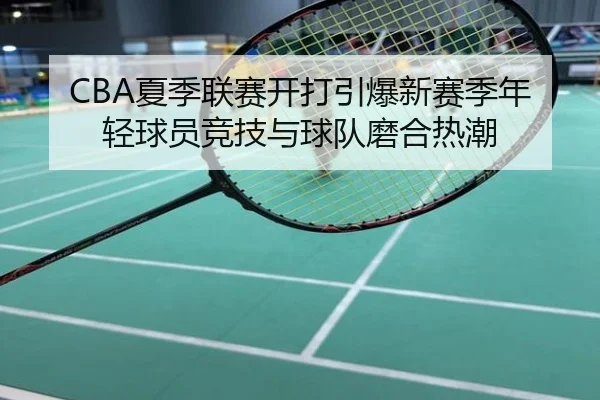 CBA夏季联赛开打引爆新赛季年轻球员竞技与球队磨合热潮