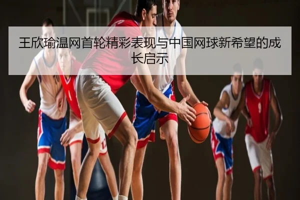 王欣瑜温网首轮精彩表现与中国网球新希望的成长启示