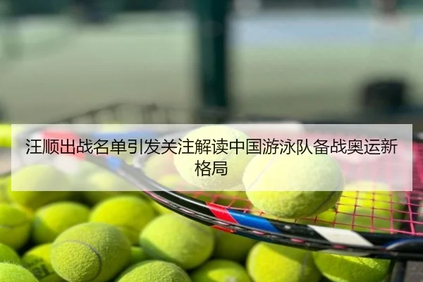 汪顺出战名单引发关注解读中国游泳队备战奥运新格局