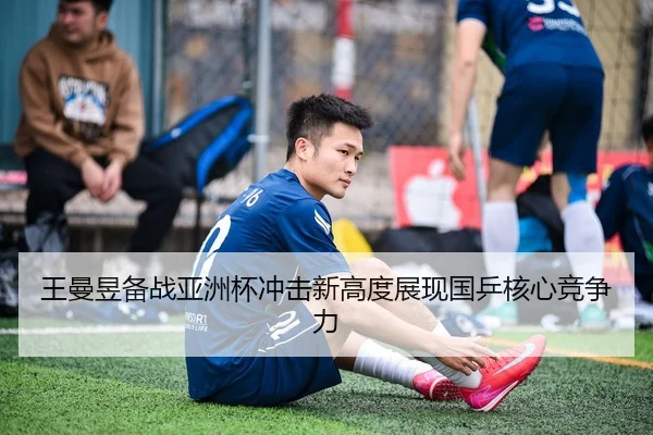 王曼昱备战亚洲杯冲击新高度展现国乒核心竞争力