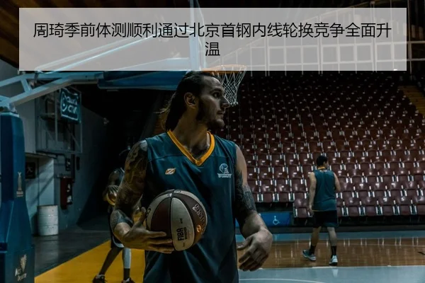 周琦季前体测顺利通过北京首钢内线轮换竞争全面升温
