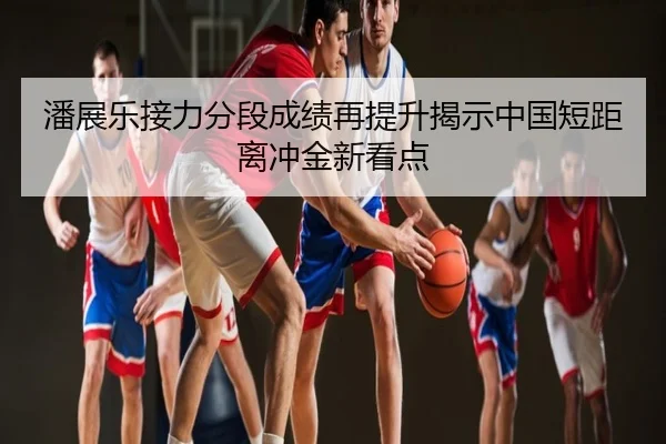 潘展乐接力分段成绩再提升揭示中国短距离冲金新看点