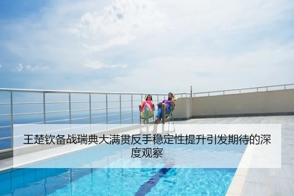 王楚钦备战瑞典大满贯反手稳定性提升引发期待的深度观察