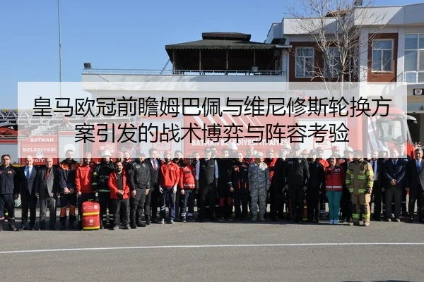 皇马欧冠前瞻姆巴佩与维尼修斯轮换方案引发的战术博弈与阵容考验