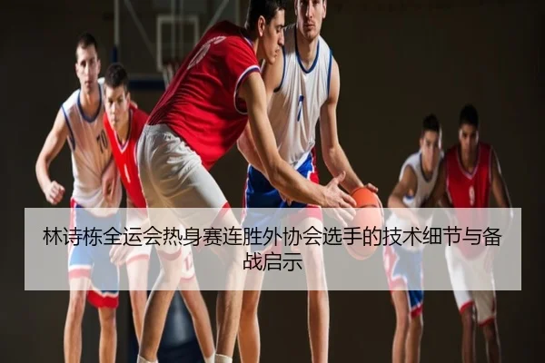 林诗栋全运会热身赛连胜外协会选手的技术细节与备战启示