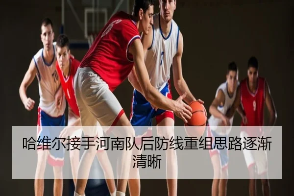 哈维尔接手河南队后防线重组思路逐渐清晰